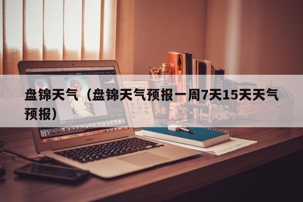 盘锦天气(盘锦天气预报一周7天15天天气预报)