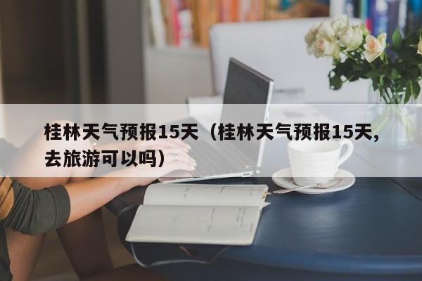 桂林天气预报15天(桂林天气预报15天,去旅游可以吗)