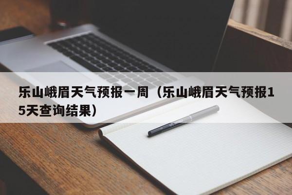 乐山峨眉天气预报一周(乐山峨眉天气预报15天查询结果)