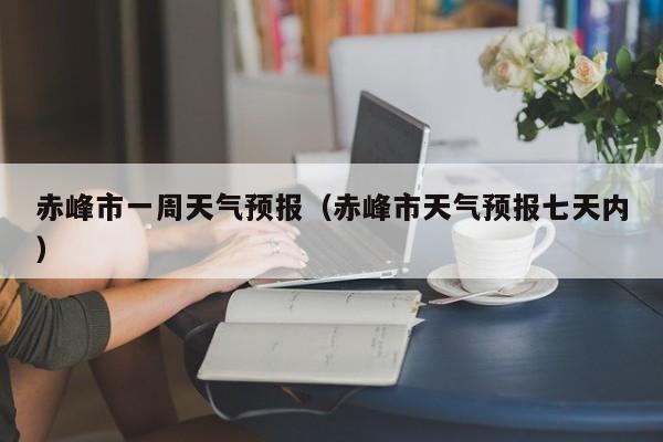 赤峰市一周天气预报(赤峰市天气预报七天内)