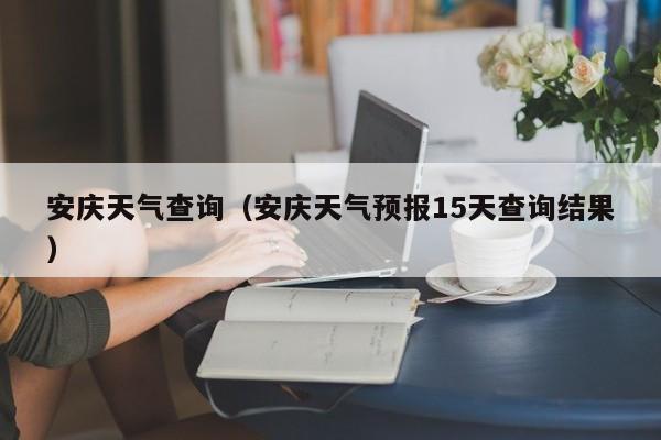 安庆天气查询(安庆天气预报15天查询结果)