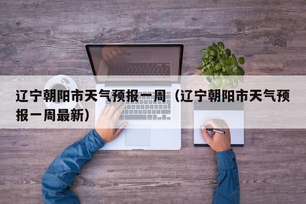 辽宁朝阳市天气预报一周(辽宁朝阳市天气预报一周最新)