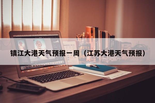 镇江大港天气预报一周(江苏大港天气预报)