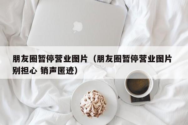 朋友圈暂停营业图片(朋友圈暂停营业图片 别担心 销声匿迹)