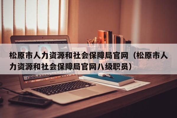 松原市人力资源和社会保障局官网(松原市人力资源和社会保障局官网八级职员)