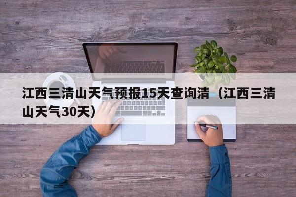 江西三清山天气预报15天查询清(江西三清山天气30天)