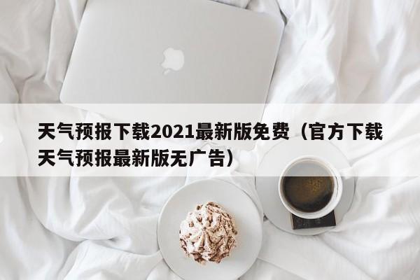 天气预报下载2021最新版免费(官方下载天气预报最新版无广告)