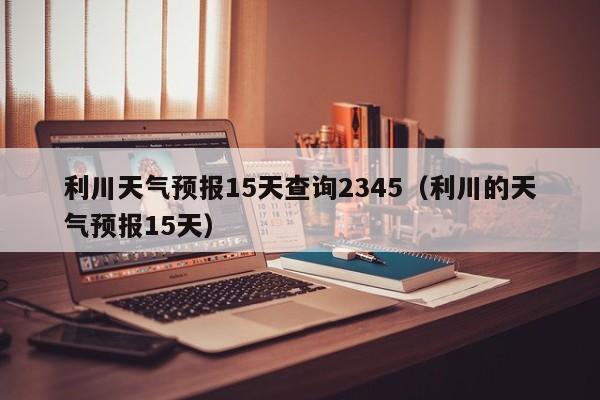 利川天气预报15天查询2345(利川的天气预报15天)