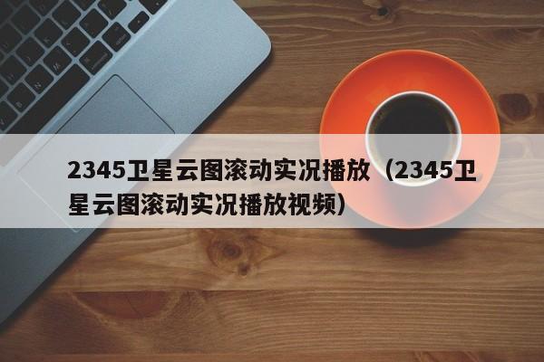 2345卫星云图滚动实况播放(2345卫星云图滚动实况播放视频)
