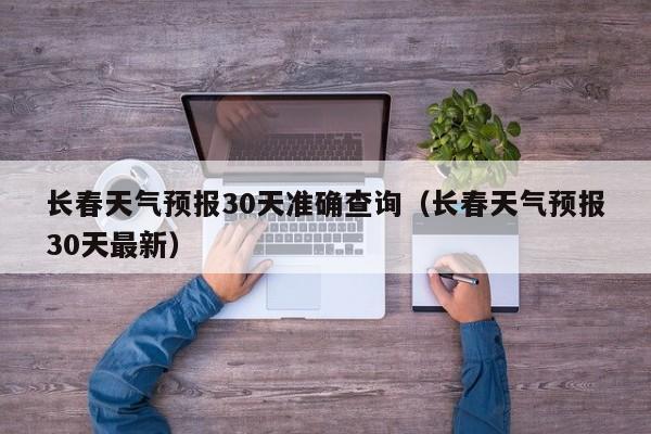 长春天气预报30天准确查询(长春天气预报30天最新)
