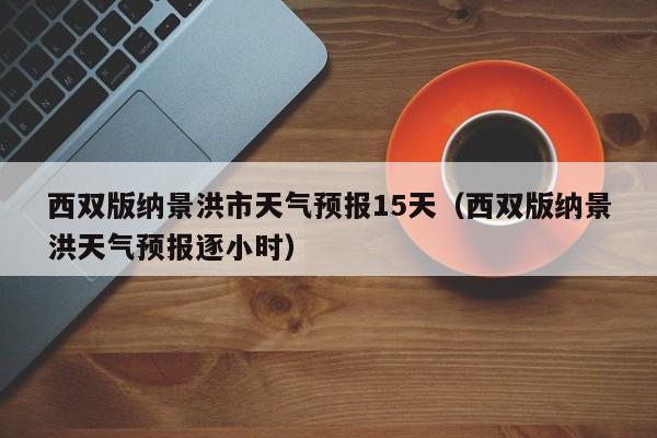 西双版纳景洪市天气预报15天(西双版纳景洪天气预报逐小时)