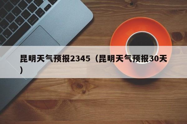 昆明天气预报2345(昆明天气预报30天)