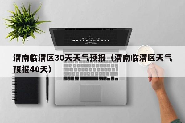 渭南临渭区30天天气预报(渭南临渭区天气预报40天)