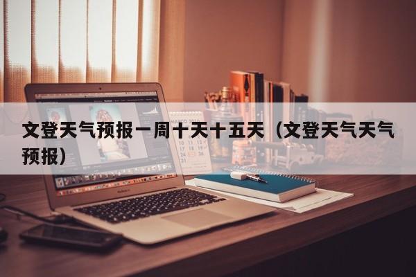 文登天气预报一周十天十五天(文登天气天气预报)