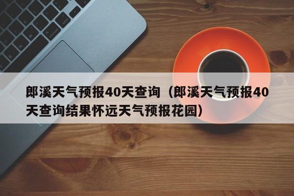 郎溪天气预报40天查询(郎溪天气预报40天查询结果怀远天气预报花园)