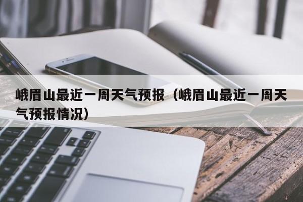 峨眉山最近一周天气预报(峨眉山最近一周天气预报情况)