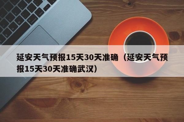 延安天气预报15天30天准确(延安天气预报15天30天准确武汉)