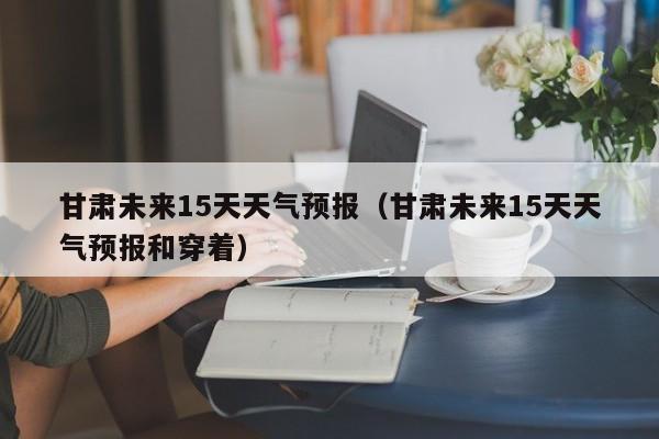 甘肃未来15天天气预报(甘肃未来15天天气预报和穿着)