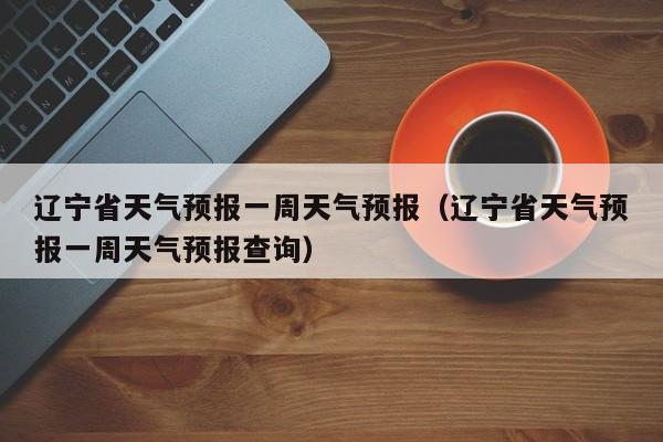 辽宁省天气预报一周天气预报(辽宁省天气预报一周天气预报查询)
