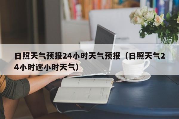 日照天气预报24小时天气预报(日照天气24小时逐小时天气)