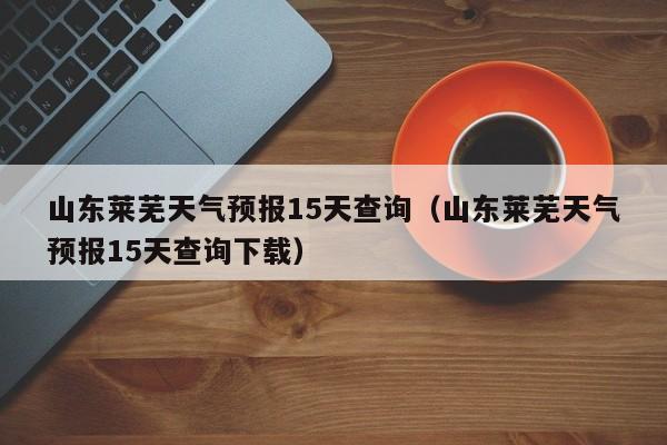 山东莱芜天气预报15天查询(山东莱芜天气预报15天查询下载)