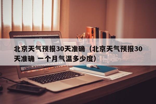北京天气预报30天准确(北京天气预报30天准确 一个月气温多少度)