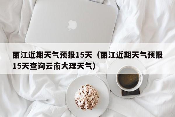 丽江近期天气预报15天(丽江近期天气预报15天查询云南大理天气)