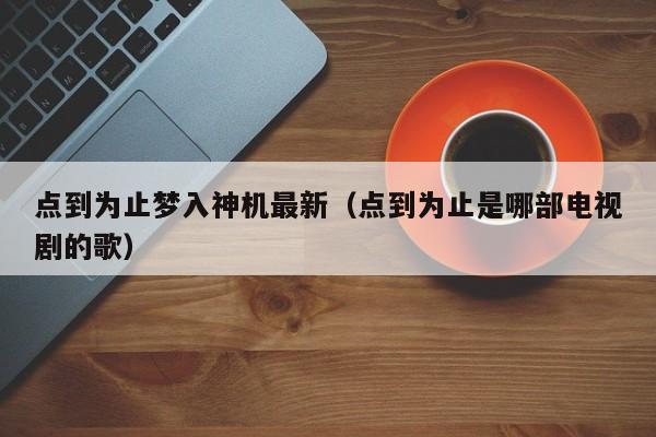点到为止梦入神机最新(点到为止是哪部电视剧的歌)