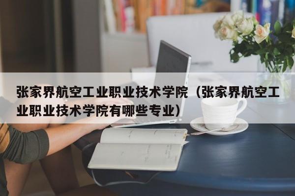 张家界航空工业职业技术学院(张家界航空工业职业技术学院有哪些专业)