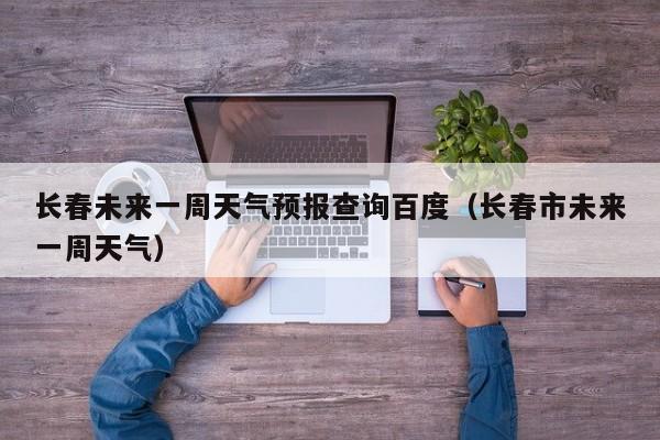 长春未来一周天气预报查询百度(长春市未来一周天气)