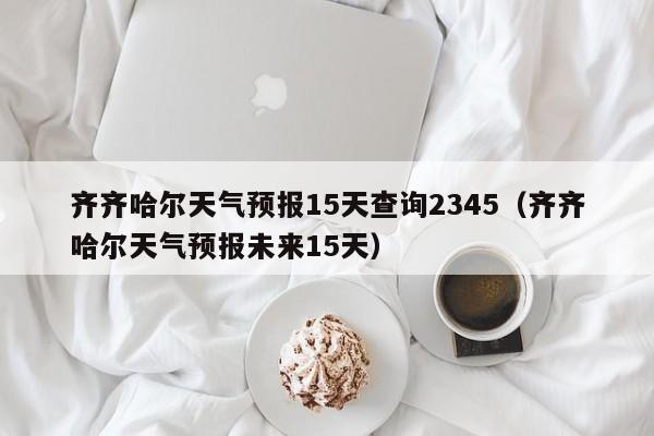 齐齐哈尔天气预报15天查询2345(齐齐哈尔天气预报未来15天)