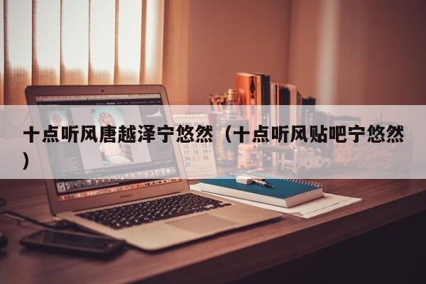 十点听风唐越泽宁悠然(十点听风贴吧宁悠然)