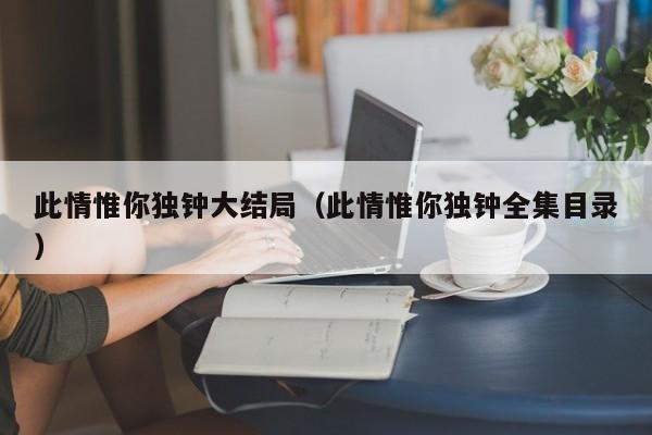 此情惟你独钟大结局(此情惟你独钟全集目录)