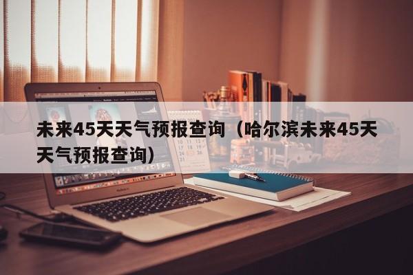 未来45天天气预报查询(哈尔滨未来45天天气预报查询)