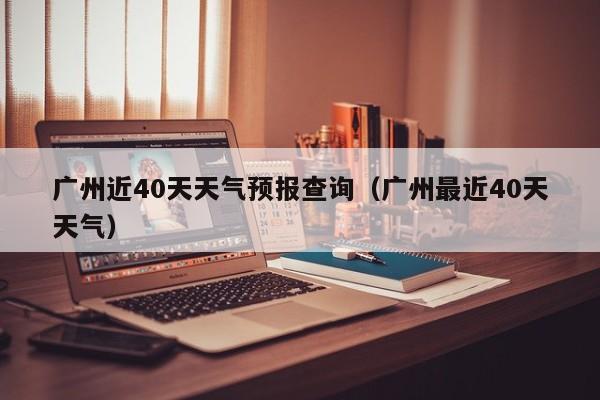 广州近40天天气预报查询(广州最近40天天气)
