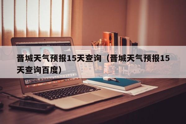 晋城天气预报15天查询(晋城天气预报15天查询百度)
