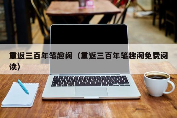 重返三百年笔趣阁(重返三百年笔趣阁免费阅读)
