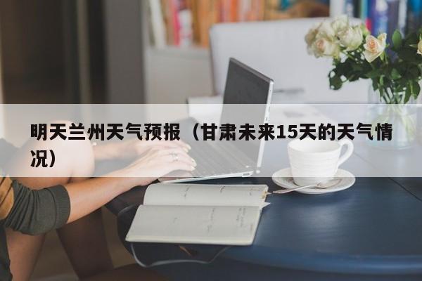 明天兰州天气预报(甘肃未来15天的天气情况)