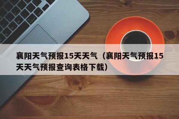 襄阳天气预报15天天气(襄阳天气预报15天天气预报查询表格下载)