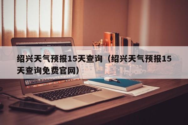 绍兴天气预报15天查询(绍兴天气预报15天查询免费官网)