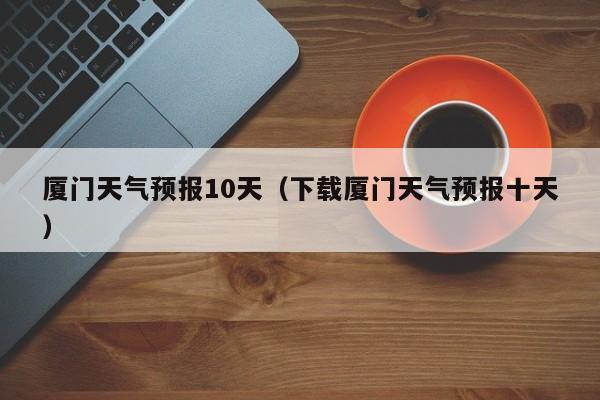 厦门天气预报10天(下载厦门天气预报十天)