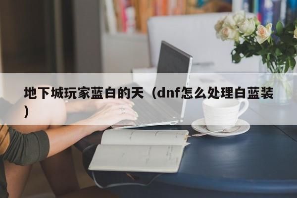 地下城玩家蓝白的天(dnf怎么处理白蓝装)