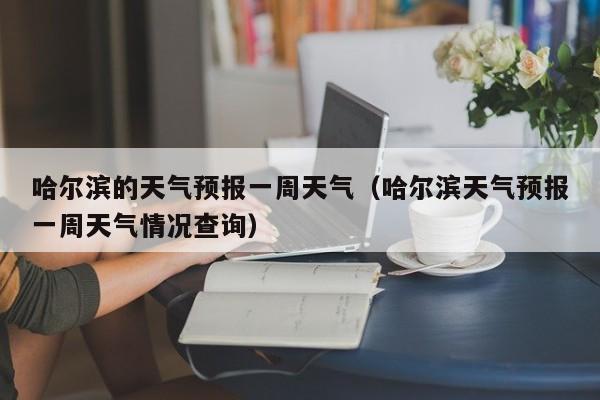 哈尔滨的天气预报一周天气(哈尔滨天气预报一周天气情况查询)