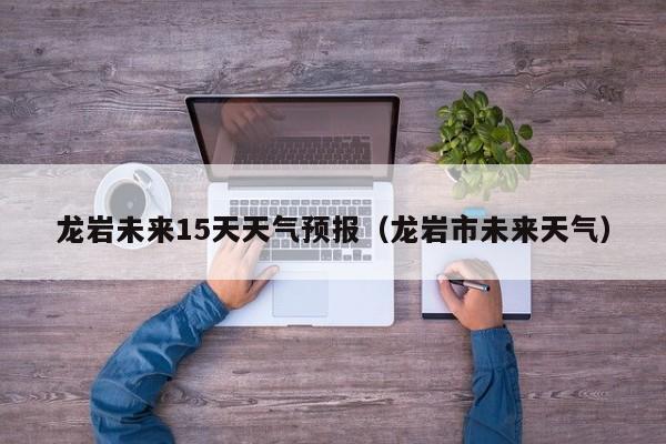 龙岩未来15天天气预报(龙岩市未来天气)