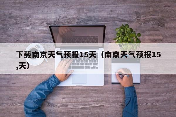 下载南京天气预报15天(南京天气预报15,天)
