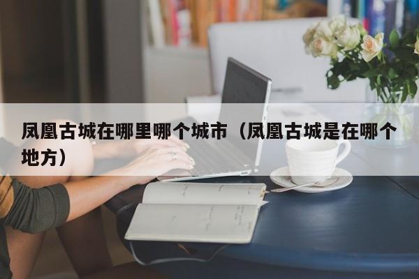 凤凰古城在哪里哪个城市(凤凰古城是在哪个地方)