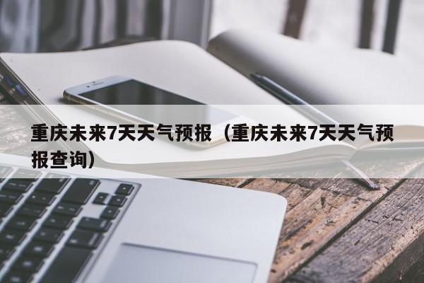 重庆未来7天天气预报(重庆未来7天天气预报查询)