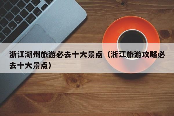 浙江湖州旅游必去十大景点(浙江旅游攻略必去十大景点)