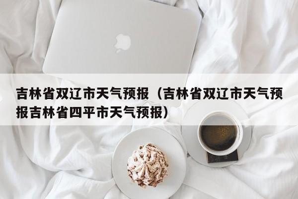 吉林省双辽市天气预报(吉林省双辽市天气预报吉林省四平市天气预报)