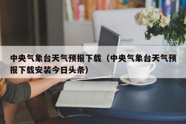 中央气象台天气预报下载(中央气象台天气预报下载安装今日头条)